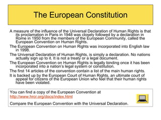 The European Constitution A measure of the influence of the Universal Declaration of Human Rights is that its proclamation in Paris in 1948 was closely followed by a declaration in Rome in 1950 from the members of the European Community, called the European Convention on Human Rights.  The European Convention on Human Rights was incorporated into English law in 1998. The Universal Declaration of Human Rights, is simply a declaration. No nations actually sign up to it. It is not a treaty or a legal document. The European Convention on Human Rights is legally binding once it has been incorporated into a nation’s legal system or constitution. The first 14 articles of the convention contain a list of the main human rights. It is backed up by the European Court of Human Rights, an ultimate court of appeal for citizens of the European Union who feel that their human rights have been violated.  You can find a copy of the European Convention at  http://www.hrcr.org/docs/index.html Compare the European Convention with the Universal Declaration. 