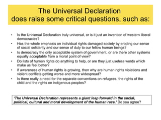 The Universal Declaration  does raise some critical questions, such as: Is the Universal Declaration truly universal, or is it just an invention of western liberal democracies? Has the whole emphasis on individual rights damaged society by eroding our sense of social solidarity and our sense of duty to our fellow human beings? Is democracy the only acceptable system of government, or are there other systems equally acceptable from a moral point of view? Do lists of human rights do anything to help, or are they just useless words which make us feel better? If awareness of human rights is growing, then why are human rights violations and violent conflicts getting worse and more widespread? Is there really a need for the separate conventions on refugees, the rights of the child and the rights on indigenous peoples? ‘ The Universal Declaration represents a giant leap forward in the social, political, cultural and moral development of the human race.’  Do you agree? 