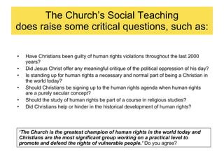 The Church’s Social Teaching does raise some critical questions, such as: Have Christians been guilty of human rights violations throughout the last 2000 years? Did Jesus Christ offer any meaningful critique of the political oppression of his day? Is standing up for human rights a necessary and normal part of being a Christian in the world today? Should Christians be signing up to the human rights agenda when human rights are a purely secular concept? Should the study of human rights be part of a course in religious studies? Did Christians help or hinder in the historical development of human rights?  ‘ The Church is the greatest champion of human rights in the world today and Christians are the most significant group working on a practical level to promote and defend the rights of vulnerable people.’  Do you agree? 
