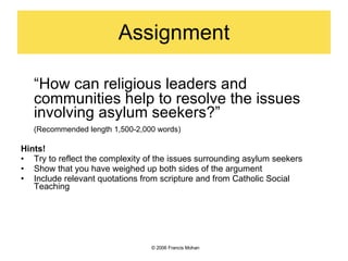 Assignment “ How can religious leaders and communities help to resolve the issues involving asylum seekers?” (Recommended length 1,500-2,000 words) Hints! Try to reflect the complexity of the issues surrounding asylum seekers Show that you have weighed up both sides of the argument Include relevant quotations from scripture and from Catholic Social Teaching ©  2006 Francis Mohan 
