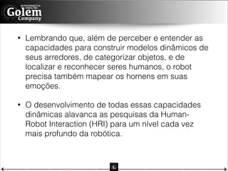 •

Lembrando que, além de perceber e entender as
capacidades para construir modelos dinâmicos de
seus arredores, de categorizar objetos, e de
localizar e reconhecer seres humanos, o robot
precisa também mapear os homens em suas
emoções.

•

O desenvolvimento de todas essas capacidades
dinâmicas alavanca as pesquisas da HumanRobot Interaction (HRI) para um nível cada vez
mais profundo da robótica.

 