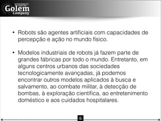 •

Robots são agentes artiﬁciais com capacidades de
percepção e ação no mundo físico.

•

Modelos industriais de robots já fazem parte de
grandes fábricas por todo o mundo. Entretanto, em
alguns centros urbanos das sociedades
tecnologicamente avançadas, já podemos
encontrar outros modelos aplicados à busca e
salvamento, ao combate militar, à detecção de
bombas, à exploração cientíﬁca, ao entretenimento
doméstico e aos cuidados hospitalares.

 