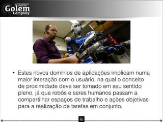 •

Estes novos domínios de aplicações implicam numa
maior interação com o usuário, na qual o conceito
de proximidade deve ser tomado em seu sentido
pleno, já que robôs e seres humanos passam a
compartilhar espaços de trabalho e ações objetivas
para a realização de tarefas em conjunto.

 
