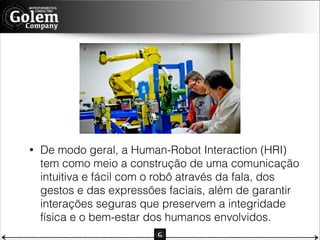 •

De modo geral, a Human-Robot Interaction (HRI)
tem como meio a construção de uma comunicação
intuitiva e fácil com o robô através da fala, dos
gestos e das expressões faciais, além de garantir
interações seguras que preservem a integridade
física e o bem-estar dos humanos envolvidos.

 