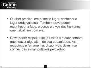 •

O robot precisa, em primeiro lugar, conhecer o
lugar onde vai atuar. Também deve poder
reconhecer a face, o corpo e a voz dos humanos
que trabalham com ele.

•

Deve poder respeitar seus limites e recuar sempre
que houver algo além de sua capacidade. As
máquinas e ferramentas disponíveis devem ser
conhecidas e manipuláveis pelo robot.

 