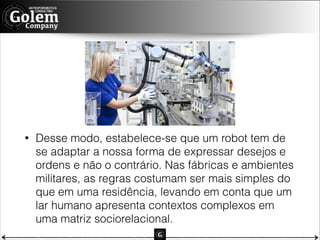 •

Desse modo, estabelece-se que um robot tem de
se adaptar a nossa forma de expressar desejos e
ordens e não o contrário. Nas fábricas e ambientes
militares, as regras costumam ser mais simples do
que em uma residência, levando em conta que um
lar humano apresenta contextos complexos em
uma matriz sociorelacional.

 