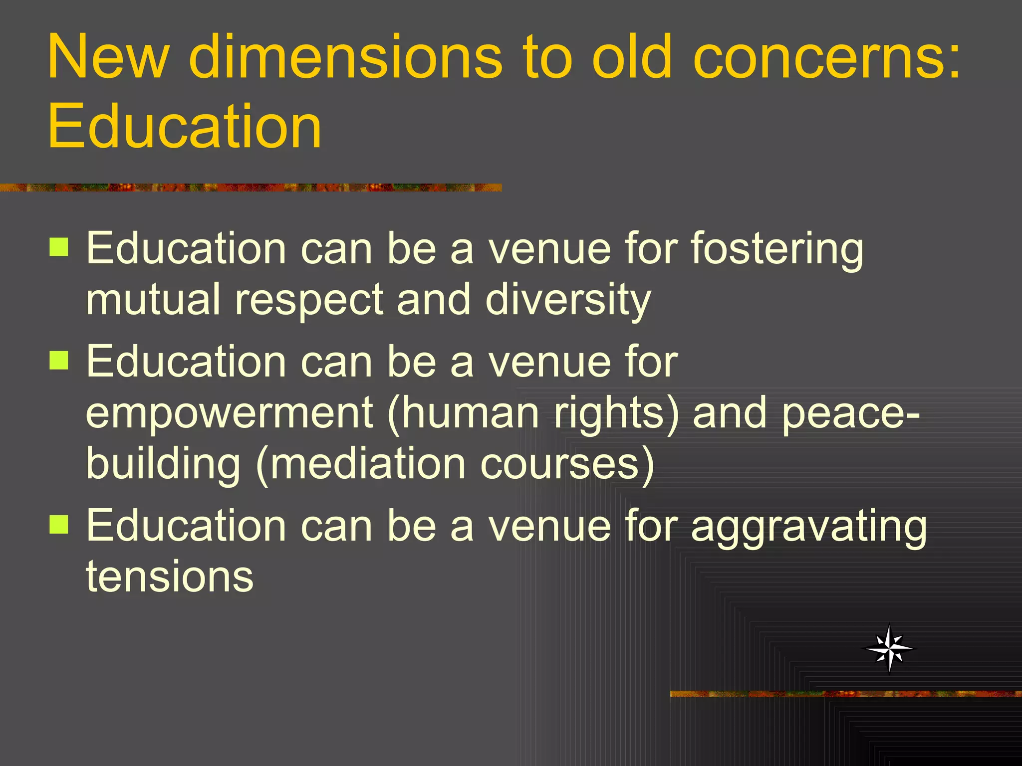 New dimensions to old concerns: Education Education can be a venue for fostering mutual respect and diversity Education can be a venue for empowerment (human rights) and peace-building (mediation courses) Education can be a venue for aggravating tensions  