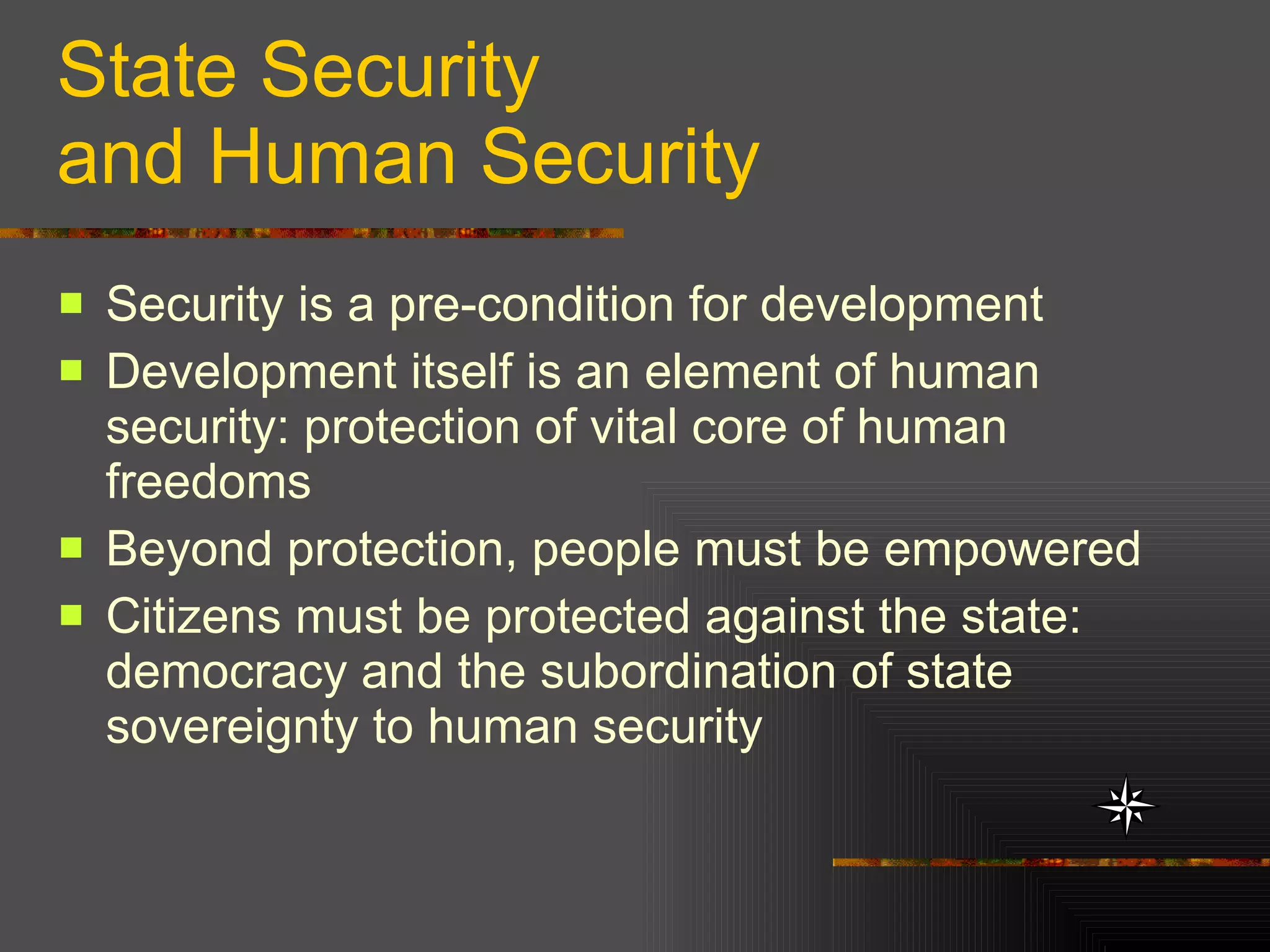 State Security and Human Security Security is a pre-condition for development  Development itself is an element of human security: protection of vital core of human freedoms Beyond protection, people must be empowered Citizens must be protected against the state: democracy and the subordination of state sovereignty to human security 