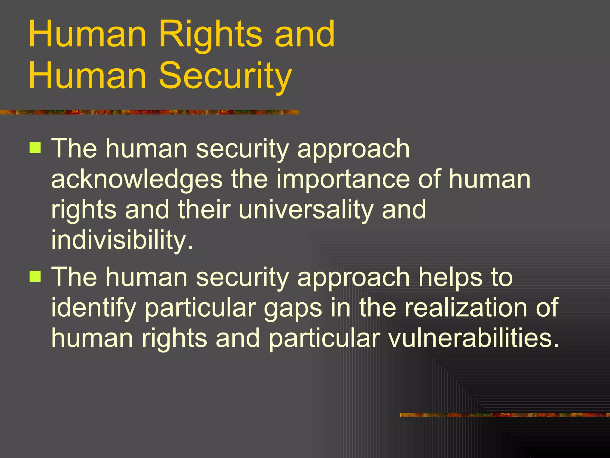 Human Rights and Human Security The human security approach acknowledges the importance of human rights and their universality and indivisibility. The human security approach helps to identify particular gaps in the realization of human rights and particular vulnerabilities. 
