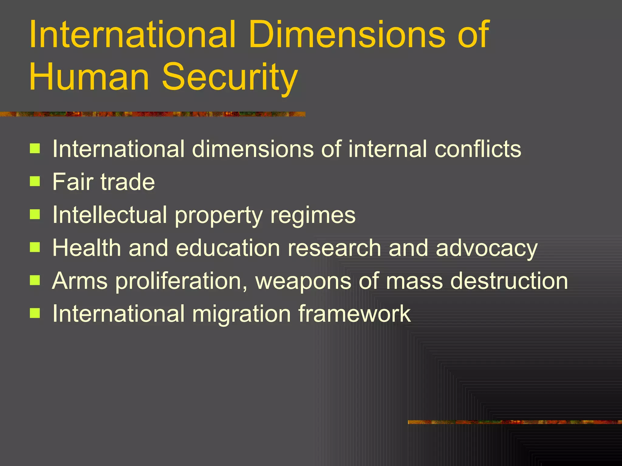 International Dimensions of Human Security International dimensions of internal conflicts Fair trade  Intellectual property regimes Health and education research and advocacy Arms proliferation, weapons of mass destruction International migration framework  