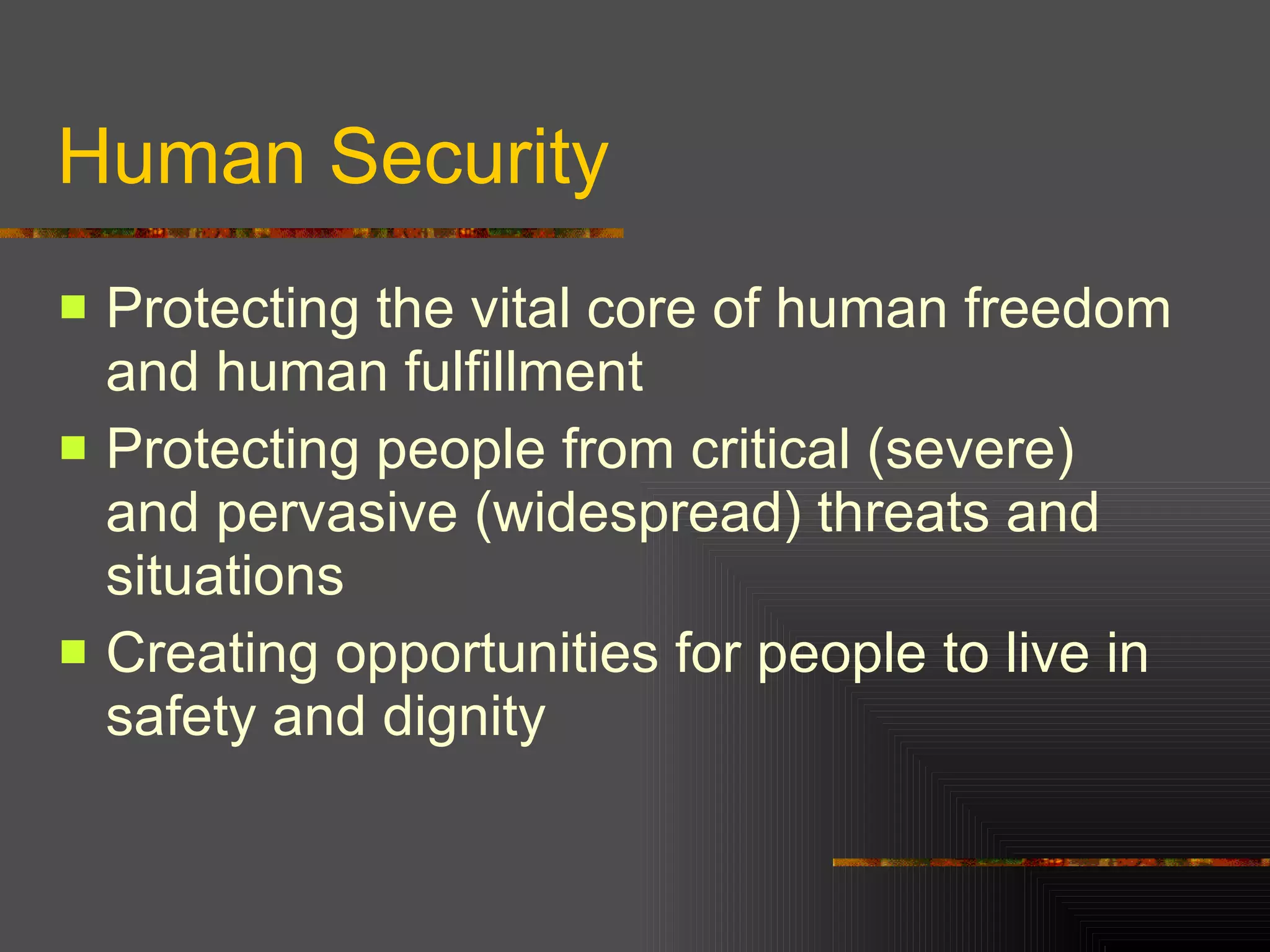 Human Security Protecting the vital core of human freedom and human fulfillment Protecting people from critical (severe) and pervasive (widespread) threats and situations Creating opportunities for people to live in safety and dignity 