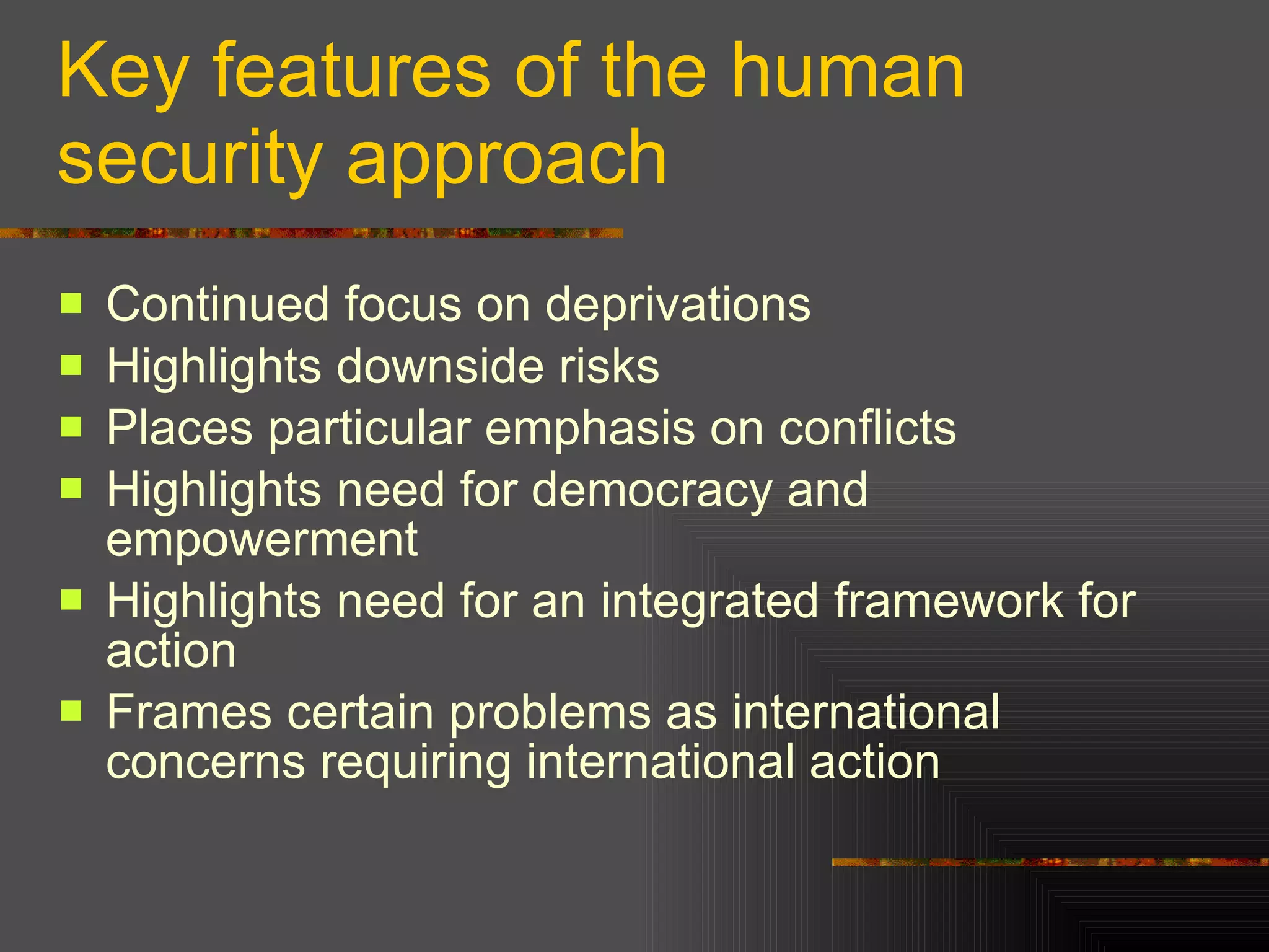 Key features of the human security approach Continued focus on deprivations Highlights downside risks Places particular emphasis on conflicts Highlights need for democracy and empowerment Highlights need for an integrated framework for action Frames certain problems as international concerns requiring international action 