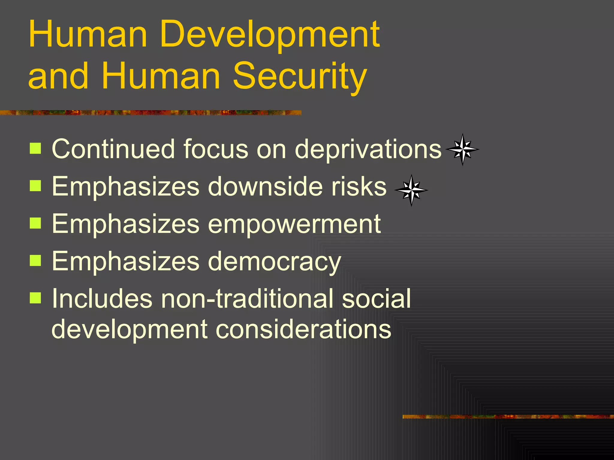 Human Development and Human Security Continued focus on deprivations  Emphasizes downside risks  Emphasizes empowerment Emphasizes democracy Includes non-traditional social development considerations 