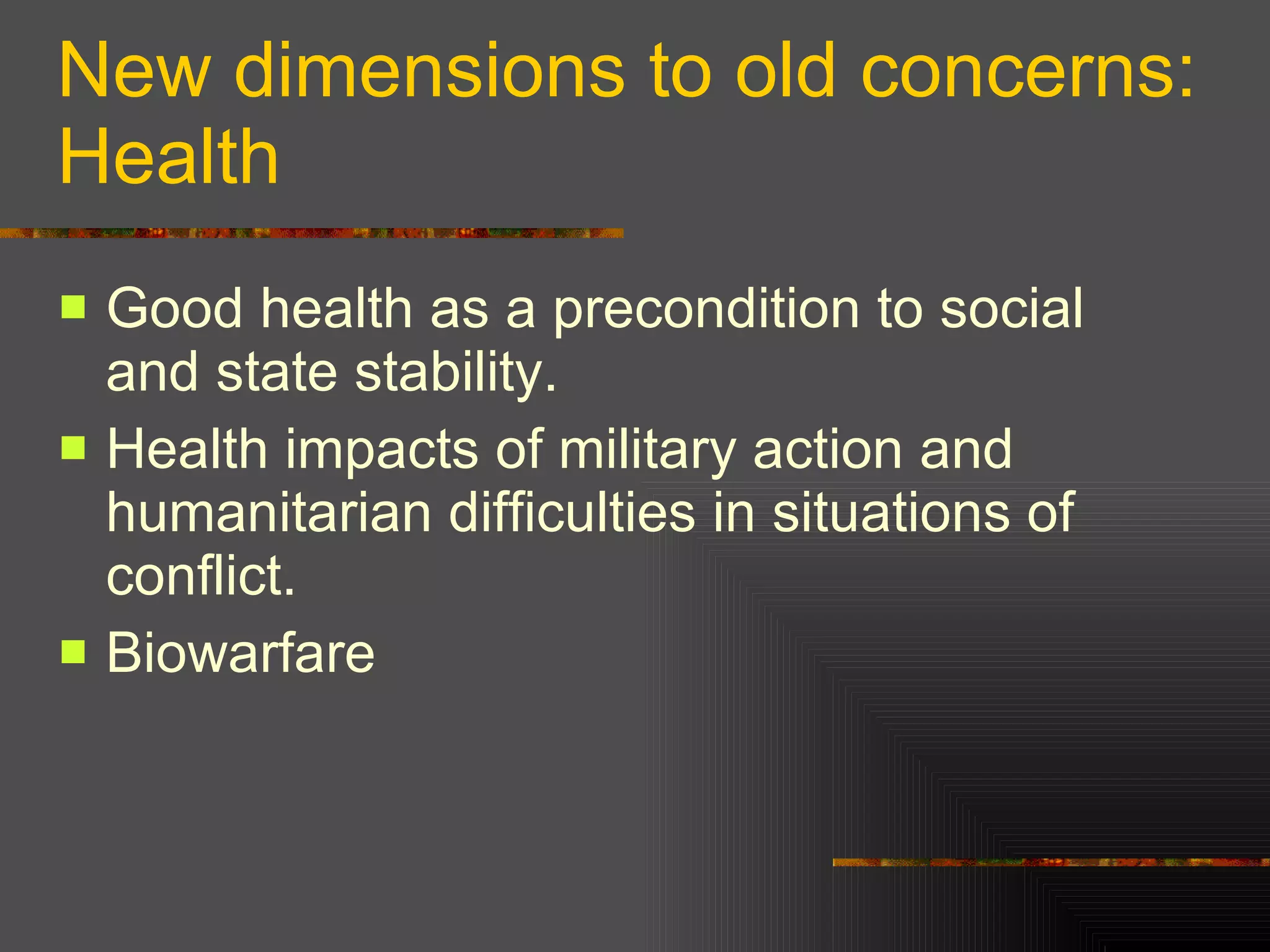 New dimensions to old concerns: Health Good health as a precondition to social and state stability. Health impacts of military action and humanitarian difficulties in situations of conflict.  Biowarfare  