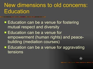 New dimensions to old concerns: Education Education can be a venue for fostering mutual respect and diversity Education can be a venue for empowerment (human rights) and peace-building (mediation courses) Education can be a venue for aggravating tensions  