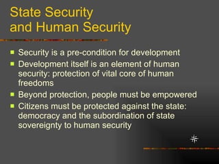State Security and Human Security Security is a pre-condition for development  Development itself is an element of human security: protection of vital core of human freedoms Beyond protection, people must be empowered Citizens must be protected against the state: democracy and the subordination of state sovereignty to human security 
