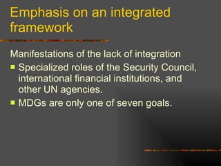 Emphasis on an integrated framework Manifestations of the lack of integration Specialized roles of the Security Council, international financial institutions, and other UN agencies. MDGs are only one of seven goals.  