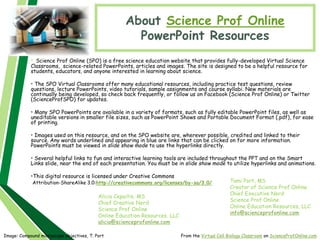 About Science Prof Online
PowerPoint Resources
• Science Prof Online (SPO) is a free science education website that provides fully-developed Virtual Science
Classrooms, science-related PowerPoints, articles and images. The site is designed to be a helpful resource for
students, educators, and anyone interested in learning about science.
• The SPO Virtual Classrooms offer many educational resources, including practice test questions, review
questions, lecture PowerPoints, video tutorials, sample assignments and course syllabi. New materials are
continually being developed, so check back frequently, or follow us on Facebook (Science Prof Online) or Twitter
(ScienceProfSPO) for updates.
• Many SPO PowerPoints are available in a variety of formats, such as fully editable PowerPoint files, as well as
uneditable versions in smaller file sizes, such as PowerPoint Shows and Portable Document Format (.pdf), for ease
of printing.
• Images used on this resource, and on the SPO website are, wherever possible, credited and linked to their
source. Any words underlined and appearing in blue are links that can be clicked on for more information.
PowerPoints must be viewed in slide show mode to use the hyperlinks directly.
• Several helpful links to fun and interactive learning tools are included throughout the PPT and on the Smart
Links slide, near the end of each presentation. You must be in slide show mode to utilize hyperlinks and animations.
•This digital resource is licensed under Creative Commons
Attribution-ShareAlike 3.0:http://creativecommons.org/licenses/by-sa/3.0/
Alicia Cepaitis, MS
Chief Creative Nerd
Science Prof Online
Online Education Resources, LLC
alicia@scienceprofonline.com
From the Virtual Cell Biology Classroom on ScienceProfOnline.com
Image: Compound microscope objectives, T. Port
Tami Port, MS
Creator of Science Prof Online
Chief Executive Nerd
Science Prof Online
Online Education Resources, LLC
info@scienceprofonline.com
 