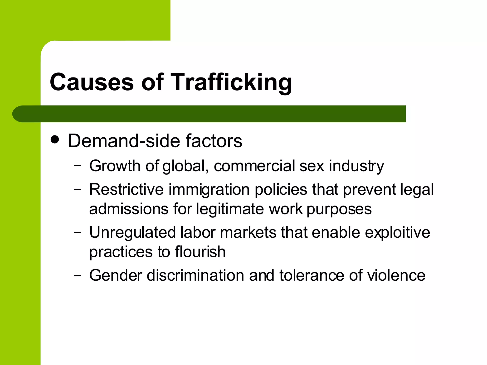 Causes of Trafficking Demand-side factors Growth of global, commercial sex industry Restrictive immigration policies that prevent legal admissions for legitimate work purposes Unregulated labor markets that enable exploitive practices to flourish Gender discrimination and tolerance of violence 