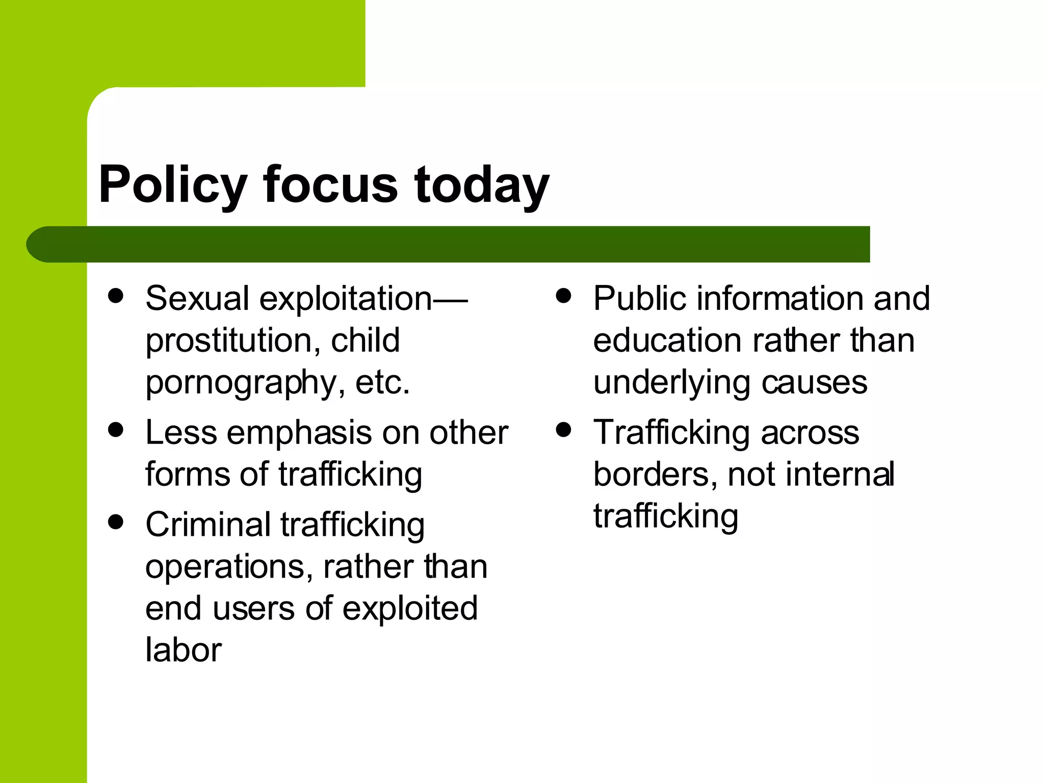 Policy focus today Sexual exploitation—prostitution, child pornography, etc. Less emphasis on other forms of trafficking Criminal trafficking operations, rather than end users of exploited labor Public information and education rather than underlying causes Trafficking across borders, not internal trafficking 