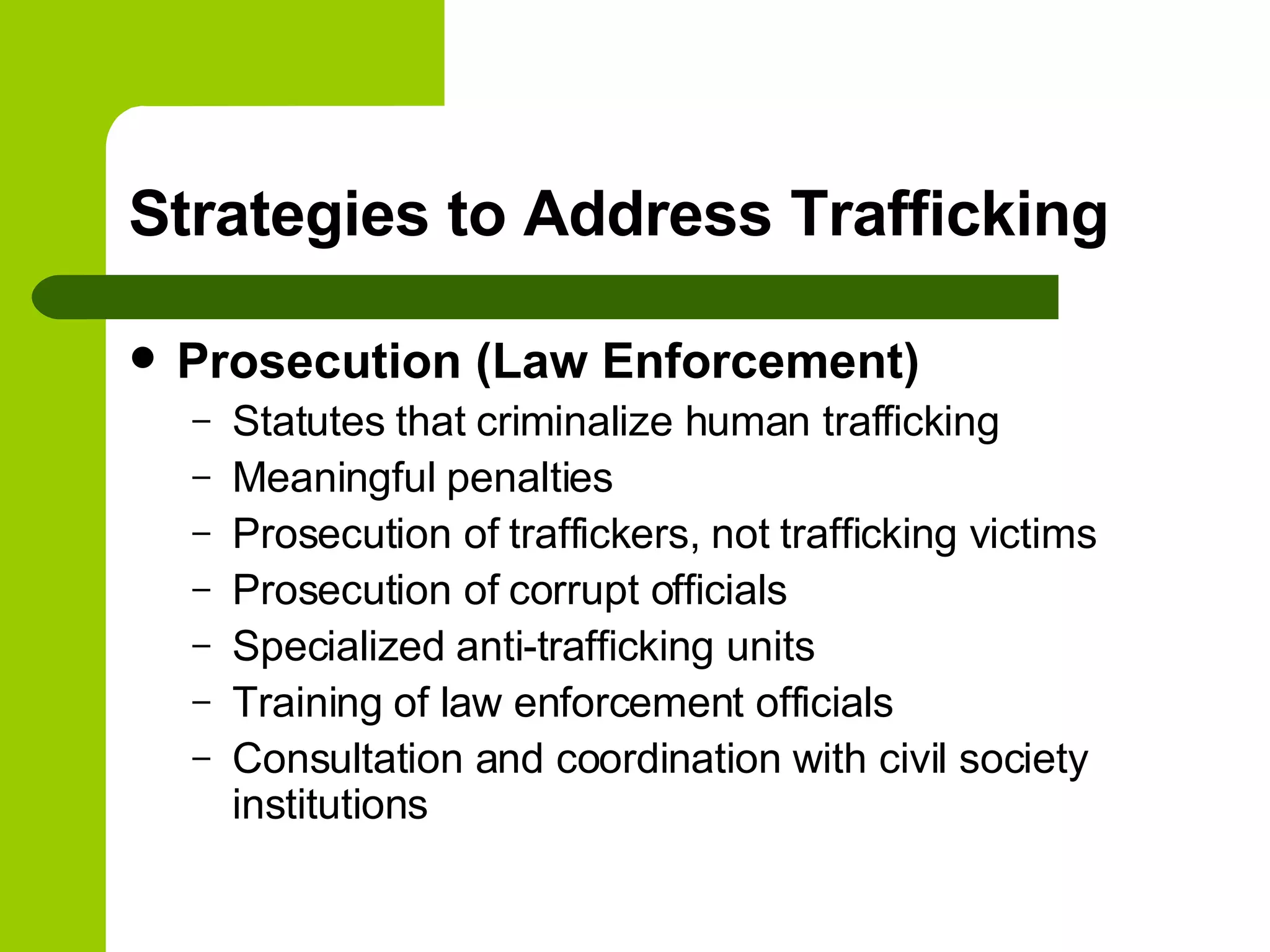 Strategies to Address Trafficking Prosecution (Law Enforcement) Statutes that criminalize human trafficking Meaningful penalties Prosecution of traffickers, not trafficking victims Prosecution of corrupt officials Specialized anti-trafficking units Training of law enforcement officials Consultation and coordination with civil society institutions 