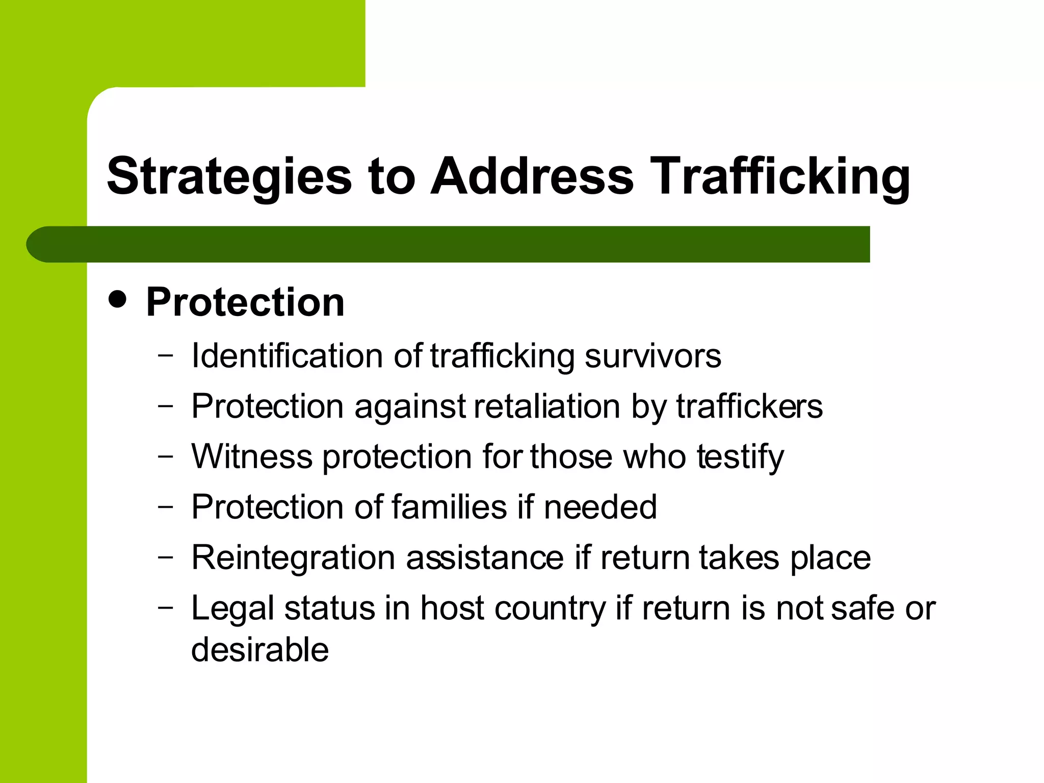 Strategies to Address Trafficking Protection Identification of trafficking survivors Protection against retaliation by traffickers Witness protection for those who testify Protection of families if needed  Reintegration assistance if return takes place Legal status in host country if return is not safe or desirable 