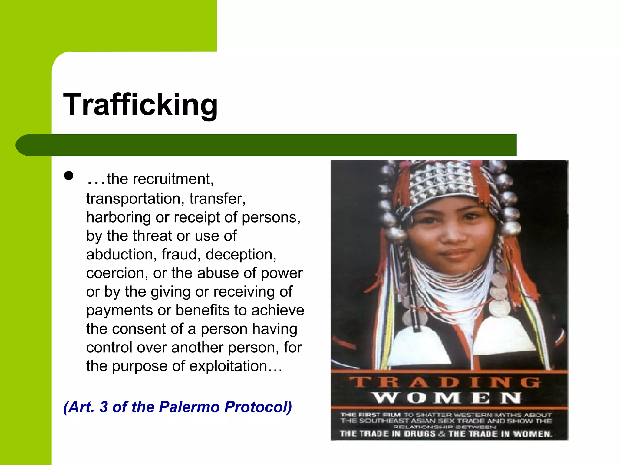 Trafficking … the recruitment, transportation, transfer, harboring or receipt of persons, by the threat or use of abduction, fraud, deception, coercion, or the abuse of power or by the giving or receiving of payments or benefits to achieve the consent of a person having control over another person, for the purpose of exploitation… (Art. 3 of the Palermo Protocol) 