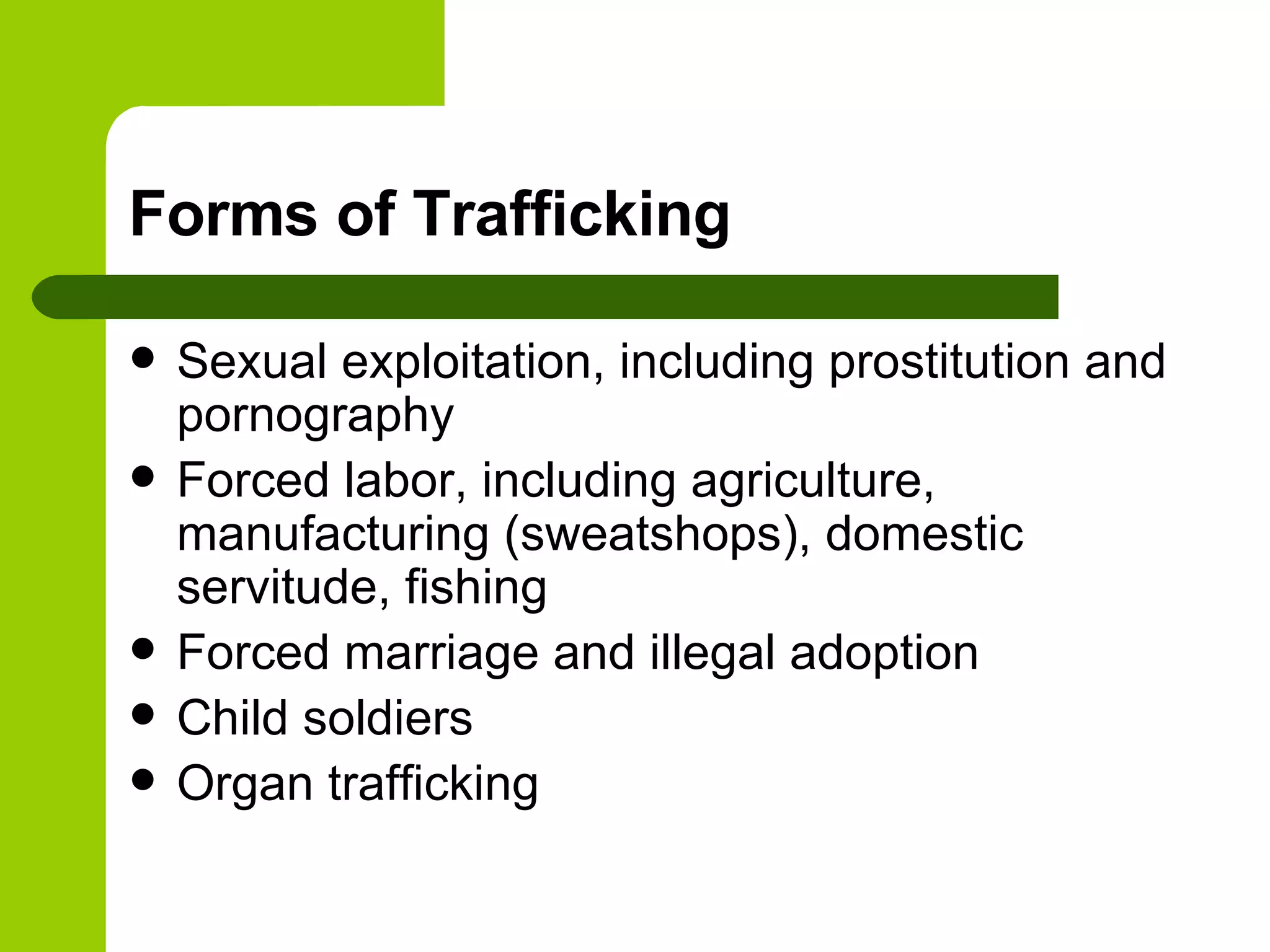 Forms of Trafficking Sexual exploitation, including prostitution and pornography Forced labor, including agriculture, manufacturing (sweatshops), domestic servitude, fishing Forced marriage and illegal adoption Child soldiers Organ trafficking 