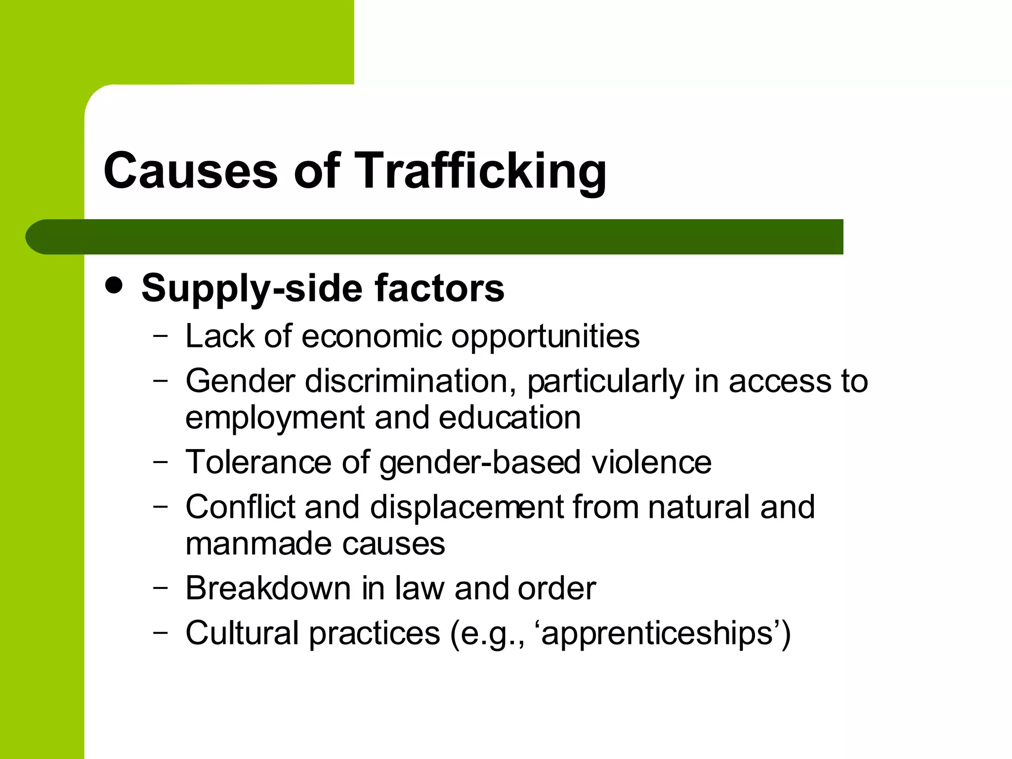 Causes of Trafficking Supply-side factors Lack of economic opportunities Gender discrimination, particularly in access to employment and education Tolerance of gender-based violence Conflict and displacement from natural and manmade causes Breakdown in law and order Cultural practices (e.g., ‘apprenticeships’) 