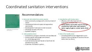 1. Universal safe toilets that contain excreta
• Entire community coverage with a minimum level of
service
• Using demand side and supply side approaches
concurrently
• Shared/public if necessary to reach everyone
• All settings (schools, HCF, etc)
• Equitable progress
3. Coordination with local services
• Efficiency with other local services
(solid waste, transport, etc).
• Sustainability and health impacts through
coordination with other interventions,
water supply, hygiene, animal waste, child
faeces..
2. Safe sanitation chain
• Containment, transport, treatment, end use/disposal
• Context specific technologies and services
(i.e. technology agnostic)
• Incremental improvement based on local level risk
assessment (e.g. SSP)
• Protection of sanitation workers
4. Role of the health sector
• Increasing health sector engagement in core
functions (but not taking on functions that are
better done by others)
Coordinated sanitation interventions
Recommendations
 