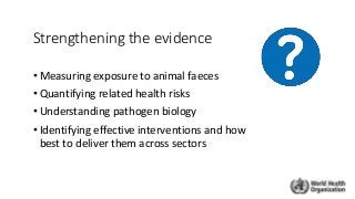 Strengthening the evidence
• Measuring exposure to animal faeces
• Quantifying related health risks
• Understanding pathogen biology
• Identifying effective interventions and how
best to deliver them across sectors
 