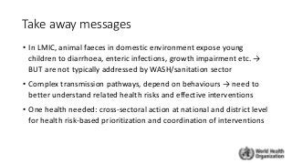 Take away messages
• In LMIC, animal faeces in domestic environment expose young
children to diarrhoea, enteric infections, growth impairment etc. →
BUT are not typically addressed by WASH/sanitation sector
• Complex transmission pathways, depend on behaviours → need to
better understand related health risks and effective interventions
• One health needed: cross-sectoral action at national and district level
for health risk-based prioritization and coordination of interventions
 