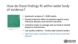 How do these findings fit within wider body
of evidence?
• Systematic analysis of >1000 studies
• Overall protective effect of sanitation against many
infectious diseases and nutrition outcomes
• Limited increase in coverage and use leads to limited
impact on transmission
• Low quality evidence – mostly observational studies
• Significant gaps including on animal faeces and food
hygiene
 