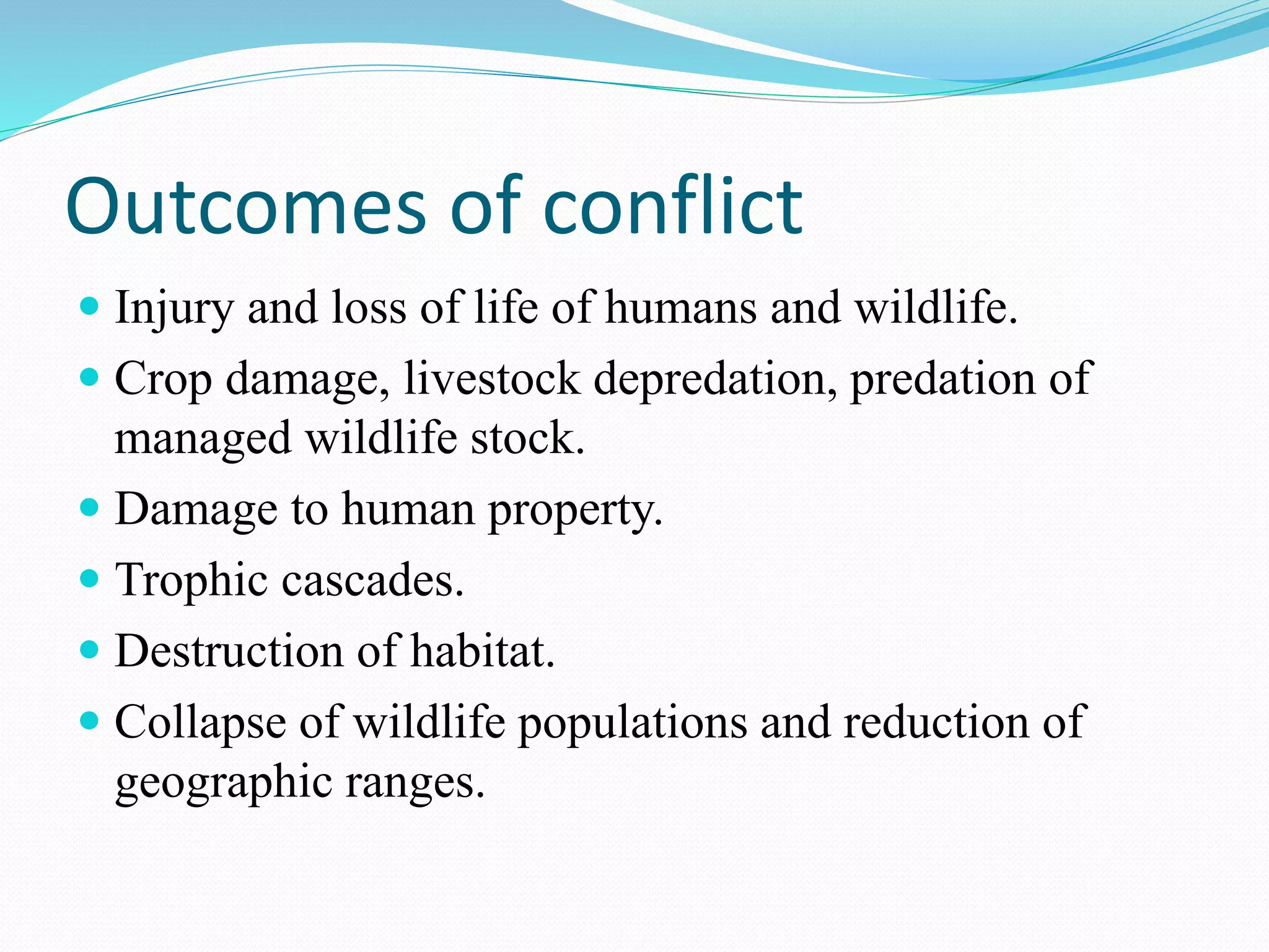 Outcomes of conflict
 Injury and loss of life of humans and wildlife.
 Crop damage, livestock depredation, predation of
managed wildlife stock.
 Damage to human property.
 Trophic cascades.
 Destruction of habitat.
 Collapse of wildlife populations and reduction of
geographic ranges.
 