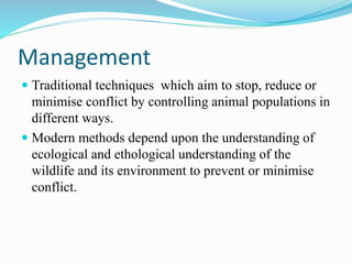 Management
 Traditional techniques which aim to stop, reduce or
minimise conflict by controlling animal populations in
different ways.
 Modern methods depend upon the understanding of
ecological and ethological understanding of the
wildlife and its environment to prevent or minimise
conflict.
 