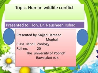 1
Topic. Human wildlife conflict
Presented by. Sajjad Hameed
Mughal
Class. Mphil. Zoology
Roll no. 20
The university of Poonch
Rawalakot AJK.
Presented to. Hon. Dr. Nausheen Irshad
 