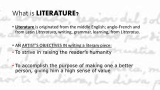 What is LITERATURE?
• Literature is originated from the middle English; anglo-French and
from Latin Litteratura, writing, grammar, learning, from Litteratus.
• AN ARTIST’S OBJECTIVES IN writing a literary piece:
• To strive in raising the reader’s humanity
• To accomplish the purpose of making one a better
person, giving him a high sense of value
 