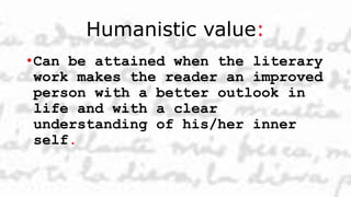 Humanistic value:
•Can be attained when the literary
work makes the reader an improved
person with a better outlook in
life and with a clear
understanding of his/her inner
self.
 
