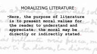 MORALIZING LITERATURE:
•Here, the purpose of literature
is to present moral values for
the reader to understand and
appreciate; the moral may be
directly or indirectly stated.
 