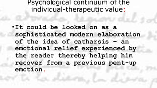 Psychological continuum of the
individual-therapeutic value:
•It could be looked on as a
sophisticated modern elaboration
of the idea of catharsis – an
emotional relief experienced by
the reader thereby helping him
recover from a previous pent-up
emotion.
 