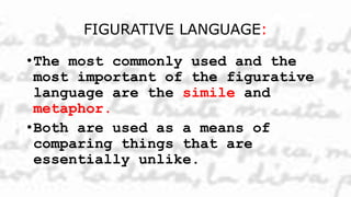 FIGURATIVE LANGUAGE:
•The most commonly used and the
most important of the figurative
language are the simile and
metaphor.
•Both are used as a means of
comparing things that are
essentially unlike.
 