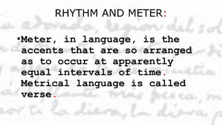 RHYTHM AND METER:
•Meter, in language, is the
accents that are so arranged
as to occur at apparently
equal intervals of time.
Metrical language is called
verse.
 