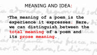 MEANING AND IDEA:
•The meaning of a poem is the
experience it expresses. Here,
we can distinguish between the
total meaning of a poem and
its prose meaning.
 