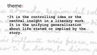 theme:
• It is the controlling idea or the
central insight in a literary work.
It is the unifying generalization
about life stated or implied by the
story.
 