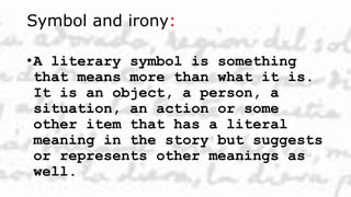 Symbol and irony:
•A literary symbol is something
that means more than what it is.
It is an object, a person, a
situation, an action or some
other item that has a literal
meaning in the story but suggests
or represents other meanings as
well.
 