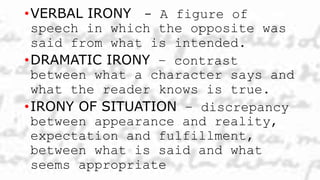 •VERBAL IRONY - A figure of
speech in which the opposite was
said from what is intended.
•DRAMATIC IRONY – contrast
between what a character says and
what the reader knows is true.
•IRONY OF SITUATION – discrepancy
between appearance and reality,
expectation and fulfillment,
between what is said and what
seems appropriate
 