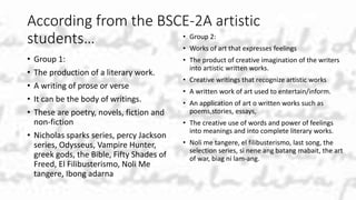 According from the BSCE-2A artistic
students…
• Group 1:
• The production of a literary work.
• A writing of prose or verse
• It can be the body of writings.
• These are poetry, novels, fiction and
non-fiction
• Nicholas sparks series, percy Jackson
series, Odysseus, Vampire Hunter,
greek gods, the Bible, Fifty Shades of
Freed, El Filibusterismo, Noli Me
tangere, Ibong adarna
• Group 2:
• Works of art that expresses feelings
• The product of creative imagination of the writers
into artistic written works.
• Creative writings that recognize artistic works
• A written work of art used to entertain/inform.
• An application of art o written works such as
poems,stories, essays,
• The creative use of words and power of feelings
into meanings and into complete literary works.
• Noli me tangere, el filibusterismo, last song, the
selection series, si nene ang batang mabait, the art
of war, biag ni lam-ang.
 