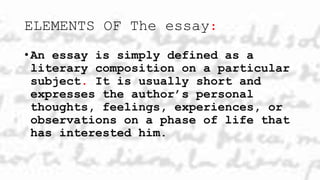 ELEMENTS OF The essay:
• An essay is simply defined as a
literary composition on a particular
subject. It is usually short and
expresses the author’s personal
thoughts, feelings, experiences, or
observations on a phase of life that
has interested him.
 