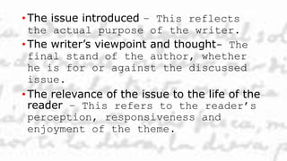 • The issue introduced – This reflects
the actual purpose of the writer.
• The writer’s viewpoint and thought- The
final stand of the author, whether
he is for or against the discussed
issue.
• The relevance of the issue to the life of the
reader – This refers to the reader’s
perception, responsiveness and
enjoyment of the theme.
 