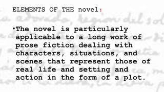 ELEMENTS OF THE novel:
•The novel is particularly
applicable to a long work of
prose fiction dealing with
characters, situations, and
scenes that represent those of
real life and setting and
action in the form of a plot.
 
